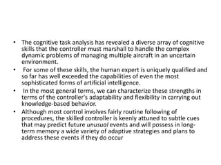 • The cognitive task analysis has revealed a diverse array of cognitive
skills that the controller must marshall to handle the complex
dynamic problems of managing multiple aircraft in an uncertain
environment.
• For some of these skills, the human expert is uniquely qualified and
so far has well exceeded the capabilities of even the most
sophisticated forms of artificial intelligence.
• In the most general terms, we can characterize these strengths in
terms of the controller's adaptability and flexibility in carrying out
knowledge-based behavior.
• Although most control involves fairly routine following of
procedures, the skilled controller is keenly attuned to subtle cues
that may predict future unusual events and will possess in longterm memory a wide variety of adaptive strategies and plans to
address these events if they do occur

 