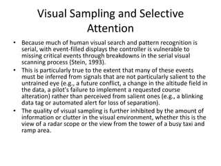 Visual Sampling and Selective
Attention
• Because much of human visual search and pattern recognition is
serial, with event-filled displays the controller is vulnerable to
missing critical events through breakdowns in the serial visual
scanning process (Stein, 1993).
• This is particularly true to the extent that many of these events
must be inferred from signals that are not particularly salient to the
untrained eye (e.g., a future conflict, a change in the altitude field in
the data, a pilot's failure to implement a requested course
alteration) rather than perceived from salient ones (e.g., a blinking
data tag or automated alert for loss of separation).
• The quality of visual sampling is further inhibited by the amount of
information or clutter in the visual environment, whether this is the
view of a radar scope or the view from the tower of a busy taxi and
ramp area.

 