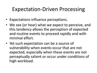 Expectation-Driven Processing
• Expectations influence perceptions.
• We see (or hear) what we expect to perceive, and
this tendency allows the perception of expected
and routine events to proceed rapidly and with
minimal effort.
• Yet such expectation can be a source of
vulnerability when events occur that are not
expected, especially when these events are not
perceptually salient or occur under conditions of
high workload.

 