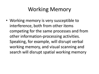 Working Memory
• Working memory is very susceptible to
interference, both from other items
competing for the same processes and from
other information-processing activities.
Speaking, for example, will disrupt verbal
working memory, and visual scanning and
search will disrupt spatial working memory

 