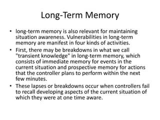 Long-Term Memory
• long-term memory is also relevant for maintaining
situation awareness. Vulnerabilities in long-term
memory are manifest in four kinds of activities.
• First, there may be breakdowns in what we call
"transient knowledge" in long-term memory, which
consists of immediate memory for events in the
current situation and prospective memory for actions
that the controller plans to perform within the next
few minutes.
• These lapses or breakdowns occur when controllers fail
to recall developing aspects of the current situation of
which they were at one time aware.

 
