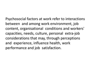 Psychosocial factors at work refer to interactions
between and among work environment, job
content, organisational conditions and workers'
capacities, needs, culture, personal extra-job
considerations that may, through perceptions
and experience, influence health, work
performance and job satisfaction.

 