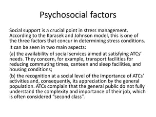 Psychosocial factors
Social support is a crucial point in stress management.
According to the Karasek and Johnson model, this is one of
the three factors that concur in determining stress conditions.
It can be seen in two main aspects:
(a) the availability of social services aimed at satisfying ATCs’
needs. They concern, for example, transport facilities for
reducing commuting times, canteen and sleep facilities, and
housing conditions;
(b) the recognition at a social level of the importance of ATCs’
activities and, consequently, its appreciation by the general
population. ATCs complain that the general public do not fully
understand the complexity and importance of their job, which
is often considered “second class”.

 