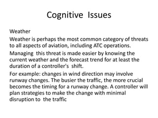 Cognitive Issues
Weather
Weather is perhaps the most common category of threats
to all aspects of aviation, including ATC operations.
Managing this threat is made easier by knowing the
current weather and the forecast trend for at least the
duration of a controller's shift.
For example: changes in wind direction may involve
runway changes. The busier the traffic, the more crucial
becomes the timing for a runway change. A controller will
plan strategies to make the change with minimal
disruption to the traffic

 
