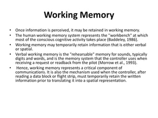 Working Memory
• Once information is perceived, it may be retained in working memory.
• The human working memory system represents the ''workbench" at which
most of the conscious cognitive activity takes place (Baddeley, 1986).
• Working memory may temporarily retain information that is either verbal
or spatial.
• Verbal working memory is the "rehearsable" memory for sounds, typically
digits and words, and is the memory system that the controller uses when
receiving a request or readback from the pilot (Morrow et al., 1993).
• Hence, working memory represents a critical component of
communications. It is also the mechanism used when the controller, after
reading a data block or flight strip, must temporarily retain the written
information prior to translating it into a spatial representation.

 