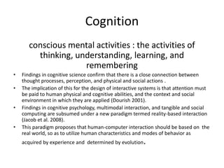 Cognition
conscious mental activities : the activities of
thinking, understanding, learning, and
remembering
•
•
•
•

Findings in cognitive science confirm that there is a close connection between
thought processes, perception, and physical and social actions .
The implication of this for the design of interactive systems is that attention must
be paid to human physical and cognitive abilities, and the context and social
environment in which they are applied (Dourish 2001).
Findings in cognitive psychology, multimodal interaction, and tangible and social
computing are subsumed under a new paradigm termed reality-based interaction
(Jacob et al. 2008).
This paradigm proposes that human-computer interaction should be based on the
real world, so as to utilize human characteristics and modes of behavior as
acquired by experience and determined by evolution

.

 