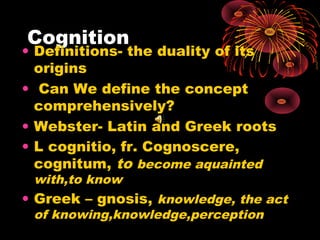 Cognition

• Definitions- the duality of its
origins
• Can We define the concept
comprehensively?
• Webster- Latin and Greek roots
• L cognitio, fr. Cognoscere,
cognitum, to become aquainted
with,to know

• Greek – gnosis, knowledge, the act
of knowing,knowledge,perception

 