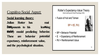 Cognitive-Social Aspect:
Social learning theory:
Julian Rotter has
four
mai
n
components to his
social
theory
These
model
are
predicting
behavior
learning
behavior.
potential
,
expectancy, reinforcement value,
andthe psychological situation.
 