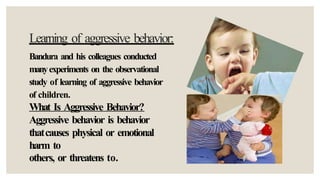 Learning of aggressive behavior:
Bandura and his colleagues conducted
manyexperiments on the observational
study of learning of aggressive behavior
of children.
What Is Aggressive Behavior?
Aggressive behavior is behavior
thatcauses physical or emotional
harm to
others, or threatens to.
 