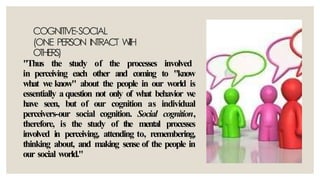 COGNITIVE-SOCIAL
(ONE PERSON INTRACT W
I
T
H
OTHERS)
"Thus the study of the processes involved
in perceiving each other and coming to "know
what we know" about the people in our world is
essentially aquestion not only of what behavior we
have seen, but of our cognition as individual
perceivers-our social cognition. Social cognition,
therefore, is the study of the mental processes
involved in perceiving, attending to, remembering,
thinking about, and making sense of the people in
our social world."
 