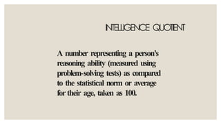 INTELLIGENCE QUOTIENT
A number representing a person's
reasoning ability (measured using
problem-solving tests) as compared
to the statistical norm or average
fortheir age, taken as 100.
 