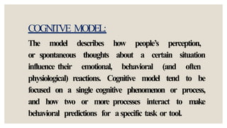 COGNITVE MODEL:
The model describes how people’s perception,
or spontaneous thoughts about a certain situation
influence their emotional, behavioral (and often
physiological) reactions. Cognitive model tend to be
focused on a single cognitive phenomenon or process,
and how two or more processes interact to make
behavioral predictions for aspecific task or tool.
 