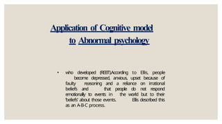 Application of Cognitive model
to Abnormal psychology
• who developed (REBT).According to Ellis, people
become depressed, anxious, upset because of
faulty reasoning and a reliance on irrational
beliefs and that people do not respond
emotionally to events in the world but to their
‘beliefs’ about those events. Ellis described this
as an A-B-C process.
 