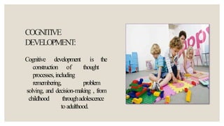 COGNITIVE
DEVELOPMENT:
Cognitive development is the
construction of thought
processes, including
remembering, problem
solving, and decision-making , from
childhood throughadolescence
to adulthood.
 