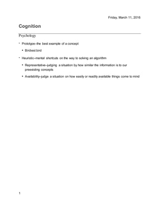 Friday, March 11, 2016
1
Cognition
Psychology
- Prototype–the best example of a concept
• Birdiest bird
- Heuristic–mental shortcuts on the way to solving an algorithm
• Representative–judging a situation by how similar the information is to our
preexisting concepts
• Availability–judge a situation on how easily or readily available things come to mind
 
