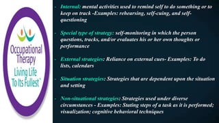 - Internal: mental activities used to remind self to do something or to
keep on track -Examples: rehearsing, self-cuing, and self-
questioning
- Special type of strategy: self-monitoring in which the person
questions, tracks, and/or evaluates his or her own thoughts or
performance
- External strategies: Reliance on external cues- Examples: To do
lists, calendars
- Situation strategies: Strategies that are dependent upon the situation
and setting
- Non-situational strategies: Strategies used under diverse
circumstances - Examples: Stating steps of a task as it is performed;
visualization; cognitive behavioral techniques
 