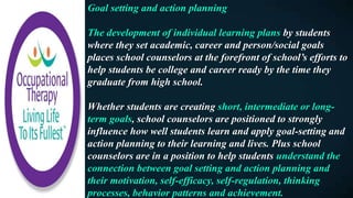 Goal setting and action planning
The development of individual learning plans by students
where they set academic, career and person/social goals
places school counselors at the forefront of school’s efforts to
help students be college and career ready by the time they
graduate from high school.
Whether students are creating short, intermediate or long-
term goals, school counselors are positioned to strongly
influence how well students learn and apply goal-setting and
action planning to their learning and lives. Plus school
counselors are in a position to help students understand the
connection between goal setting and action planning and
their motivation, self-efficacy, self-regulation, thinking
processes, behavior patterns and achievement.
 