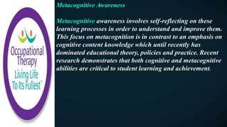 Metacognitive Awareness
Metacognitive awareness involves self-reflecting on these
learning processes in order to understand and improve them.
This focus on metacognition is in contrast to an emphasis on
cognitive content knowledge which until recently has
dominated educational theory, policies and practice. Recent
research demonstrates that both cognitive and metacognitive
abilities are critical to student learning and achievement.
 