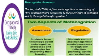Metacognitive Awareness
Hacker, et al (2009) defines metacognition as consisting of
“two complementary processes: 1) the knowledge of cognition
and 2) the regulation of cognition.”
 