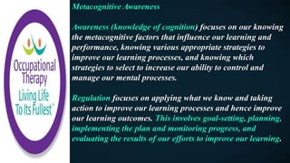 Metacognitive Awareness
Awareness (knowledge of cognition) focuses on our knowing
the metacognitive factors that influence our learning and
performance, knowing various appropriate strategies to
improve our learning processes, and knowing which
strategies to select to increase our ability to control and
manage our mental processes.
Regulation focuses on applying what we know and taking
action to improve our learning processes and hence improve
our learning outcomes. This involves goal-setting, planning,
implementing the plan and monitoring progress, and
evaluating the results of our efforts to improve our learning.
 