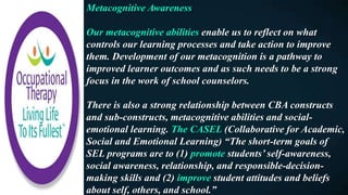 Metacognitive Awareness
Our metacognitive abilities enable us to reflect on what
controls our learning processes and take action to improve
them. Development of our metacognition is a pathway to
improved learner outcomes and as such needs to be a strong
focus in the work of school counselors.
There is also a strong relationship between CBA constructs
and sub-constructs, metacognitive abilities and social-
emotional learning. The CASEL (Collaborative for Academic,
Social and Emotional Learning) “The short-term goals of
SEL programs are to (1) promote students’ self-awareness,
social awareness, relationship, and responsible-decision-
making skills and (2) improve student attitudes and beliefs
about self, others, and school.”
 