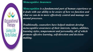Metacognitive Awareness
Metacognition is a fundamental part of human experience as
it deals with our ability to be aware of how we function and
what we can do to more effectively control and manage our
mental processes.
Traditionally, counselors have helped students develop
metacognitive awareness of their interests, values, abilities,
learning styles, temperament and personality, all of which
promote effective learning, self-direction and decision-
making.
 
