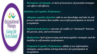 - Disruptions of strategies or lack of awareness of potential strategies
can affect self-efficacy
Definition of Cognitive Performance
- Adequate cognitive function: able to use knowledge and take in and
process information that enables successful participation in desired
occupations
- Impaired performance: outcome of conflict or “mismatch” between
the person, task, and environment
- Dysfunction: lack of processing and metacognitive strategies and the
inability to self-monitor performance
- Competent Cognitive Performance: ability to use information,
strategies, and problem-solving behaviors for participation in
occupations
 