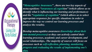 “Metacognitive Awareness” , there are two key aspects of
metacognition: “awareness of cognition” (which allows us to
identify what is influencing our learning and performance)
and the “regulation of cognition” (which allows us to select
appropriate responses for specific situations in order to
improve the way we control our learning processes and
analyze the results).
Develop metacognitive awareness (knowledge about their
own mental processes) so they can actively control their
learning processes, academic and career development, and
social relationships.. The majority of sources will focus on
processes such as self-reflection, planning, monitoring
progress and evaluating the results of implementing one’s
plan.
 