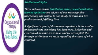Attributional Styles
Three sub-constructs (attribution styles, causal attribution,
learned optimism) are all part of our metacognitive
functioning and critical to our ability to learn and live
productive and fulfilling lives.
A significant aspect of the human experience is the need to
understand why something has happened. Behaviors and
events need to make sense to us and we accomplish this
through attributions we make regarding the cause of what
occurred.
 