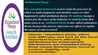 Attributional Theory
The conceptual framework used to study the processes by
which we make judgments and attribute causes to what
happened is called attribution theory. We attribute (assign a
reason for) the cause of the behavior or event in terms that
make sense to us. Attribution theory is also called explanatory
theory because this process represents our efforts to explain
the causes of what occurred
 