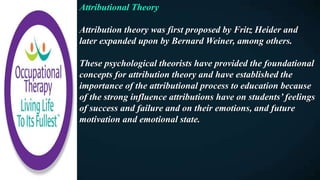 Attributional Theory
Attribution theory was first proposed by Fritz Heider and
later expanded upon by Bernard Weiner, among others.
These psychological theorists have provided the foundational
concepts for attribution theory and have established the
importance of the attributional process to education because
of the strong influence attributions have on students’ feelings
of success and failure and on their emotions, and future
motivation and emotional state.
 