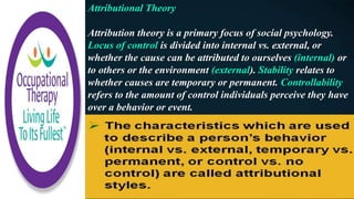 Attributional Theory
Attribution theory is a primary focus of social psychology.
Locus of control is divided into internal vs. external, or
whether the cause can be attributed to ourselves (internal) or
to others or the environment (external). Stability relates to
whether causes are temporary or permanent. Controllability
refers to the amount of control individuals perceive they have
over a behavior or event.
 