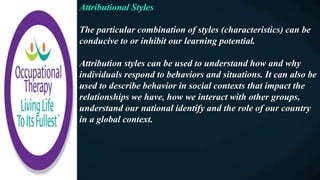 Attributional Styles
The particular combination of styles (characteristics) can be
conducive to or inhibit our learning potential.
Attribution styles can be used to understand how and why
individuals respond to behaviors and situations. It can also be
used to describe behavior in social contexts that impact the
relationships we have, how we interact with other groups,
understand our national identify and the role of our country
in a global context.
 