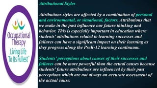 Attributional Styles
Attributions styles are affected by a combination of personal
and environmental, or situational, factors. Attributions that
we make in the past influence our future thinking and
behavior. This is especially important in education where
students’ attributions related to learning successes and
failures can have a significant impact on their learning as
they progress along the PreK-12 learning continuum.
Students’ perceptions about causes of their successes and
failures can be more powerful than the actual causes because
students’ future attributions are influenced by their past
perceptions which are not always an accurate assessment of
the actual cause.
 
