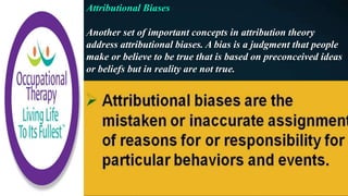 Attributional Biases
Another set of important concepts in attribution theory
address attributional biases. A bias is a judgment that people
make or believe to be true that is based on preconceived ideas
or beliefs but in reality are not true.
 