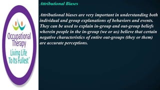 Attributional Biases
Attributional biases are very important in understanding both
individual and group explanations of behaviors and events.
They can be used to explain in-group and out-group beliefs
wherein people in the in-group (we or us) believe that certain
negative characteristics of entire out-groups (they or them)
are accurate perceptions.
 