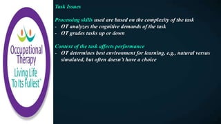 Task Issues
Processing skills used are based on the complexity of the task
- OT analyzes the cognitive demands of the task
- OT grades tasks up or down
Context of the task affects performance
- OT determines best environment for learning, e.g., natural versus
simulated, but often doesn’t have a choice
 