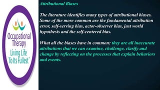Attributional Biases
The literature identifies many types of attributional biases.
Some of the more common are the fundamental attribution
error, self-serving bias, actor-observer bias, just world
hypothesis and the self-centered bias.
What all the biases have in common: they are all inaccurate
attributions that we can examine, challenge, clarify and
change by reflecting on the processes that explain behaviors
and events.
 