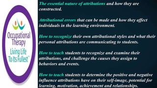 The essential nature of attributions and how they are
constructed.
Attributional errors that can be made and how they affect
individuals in the learning environment.
How to recognize their own attributional styles and what their
personal attributions are communicating to students.
How to teach students to recognize and examine their
attributions, and challenge the causes they assign to
behaviors and events.
How to teach students to determine the positive and negative
influence attributions have on their self-image, potential for
learning, motivation, achievement and relationships.
 