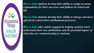 How to help students develop their ability to assign accurate
explanations for their successes and failures in school and
life.
How to help students develop their ability to change and more
effectively control their attributional processes.
How to help other adults engaged in helping students learn
understand their own attributions and the potential impact of
what they are communicating to students.
 