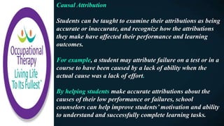 Causal Attribution
Students can be taught to examine their attributions as being
accurate or inaccurate, and recognize how the attributions
they make have affected their performance and learning
outcomes.
For example, a student may attribute failure on a test or in a
course to have been caused by a lack of ability when the
actual cause was a lack of effort.
By helping students make accurate attributions about the
causes of their low performance or failures, school
counselors can help improve students’ motivation and ability
to understand and successfully complete learning tasks.
 