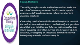 Causal Attribution
The ability to reflect on the attributions students make that
are related to learning outcomes involves metacognitive
awareness, skill development and enhancement of their
executive functions.
Counseling curriculum activities should emphasize the need
for students to be critical thinkers and critically ask questions
about their own thinking and behavior patterns rather than
simply accepting what other may say are the causes of their
outcomes, or assigning an inaccurate attribution without
investigating what the real cause may be.
 