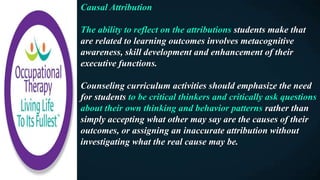 Causal Attribution
The ability to reflect on the attributions students make that
are related to learning outcomes involves metacognitive
awareness, skill development and enhancement of their
executive functions.
Counseling curriculum activities should emphasize the need
for students to be critical thinkers and critically ask questions
about their own thinking and behavior patterns rather than
simply accepting what other may say are the causes of their
outcomes, or assigning an inaccurate attribution without
investigating what the real cause may be.
 