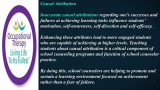 Causal Attribution
Inaccurate causal attributions regarding one’s successes and
failures at achieving learning tasks influence students’
motivation, self-awareness, self-direction and self-efficacy.
Enhancing these attributes lead to more engaged students
who are capable of achieving at higher levels. Teaching
students about causal attribution is a critical component of
school counseling programs and function of school counselor
practice.
By doing this, school counselors are helping to promote and
sustain a learning environment focused on achievement
rather than a fear of failure.
 