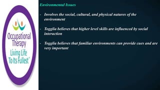 Environmental Issues
- Involves the social, cultural, and physical natures of the
environment
- Togglia believes that higher level skills are influenced by social
interaction
- Togglia believes that familiar environments can provide cues and are
very important
 