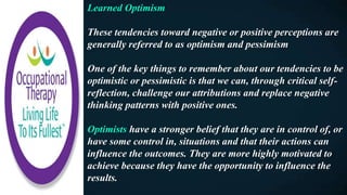 Learned Optimism
These tendencies toward negative or positive perceptions are
generally referred to as optimism and pessimism
One of the key things to remember about our tendencies to be
optimistic or pessimistic is that we can, through critical self-
reflection, challenge our attributions and replace negative
thinking patterns with positive ones.
Optimists have a stronger belief that they are in control of, or
have some control in, situations and that their actions can
influence the outcomes. They are more highly motivated to
achieve because they have the opportunity to influence the
results.
 