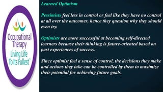 Learned Optimism
Pessimists feel less in control or feel like they have no control
at all over the outcomes, hence they question why they should
even try.
Optimists are more successful at becoming self-directed
learners because their thinking is future-oriented based on
past experiences of success.
Since optimist feel a sense of control, the decisions they make
and actions they take can be controlled by them to maximize
their potential for achieving future goals.
 