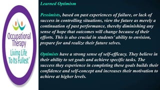 Learned Optimism
Pessimists, based on past experiences of failure, or lack of
success in controlling situations, view the future as merely a
continuation of past performance, thereby diminishing any
sense of hope that outcomes will change because of their
efforts. This is also crucial in students’ ability to envision,
prepare for and realize their future selves.
Optimists have a strong sense of self-efficacy. They believe in
their ability to set goals and achieve specific tasks. The
success they experience in completing these goals builds their
confidence and self-concept and increases their motivation to
achieve at higher levels.
 