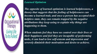Learned Optimism
The opposite of learned optimism is learned helplessness, a
theory that suggests that the feeling of helplessness can
become a learned trait, and once a person has accepted their
helpless state, they can remain trapped by the negative
attributions they keep using to explain why things are
happening to them.
When students feel they have no control over their lives or
their happiness and feel they are incapable of performing
tasks, it can lead to low self-esteem and depression and
severely diminish their motivation and desire to achieve.
 