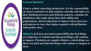 Learned Optimism
From a school counseling perspective, it is the responsibility
of school counselors to help students critically self-reflect on
their thinking processes and behavior patterns, examine the
attributions they make about them their ability and
performance, and develop plans to improve these processes
and patterns in ways that replace negative self-attributions
with positive ones.
Optimists feel more personal responsibility that bad things
are temporary or isolated and that good things will continue
to happen. Pessimists are negative thinkers, which things are
their own fault and that bad things will continue to happen to
them
 